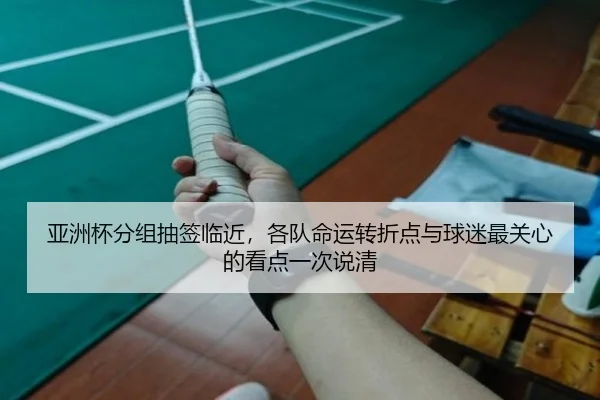 亚洲杯分组抽签临近，各队命运转折点与球迷最关心的看点一次说清